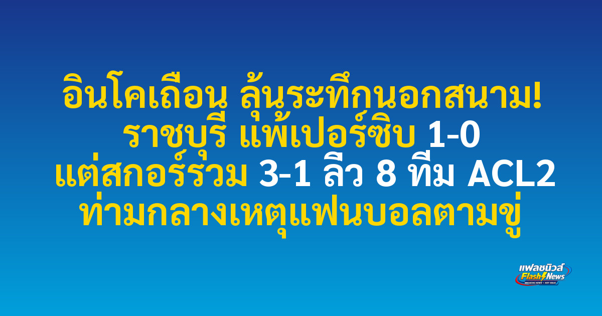 อินโคเถื่อน ลุ้นระทึกนอกสนาม! ราชบุรี แพ้เปอร์ซิบ 1-0 แต่สกอร์รวม 3-1 ลิ่ว 8 ทีม ACL2 ท่ามกลางเหตุแฟนบอลตามขู่ 