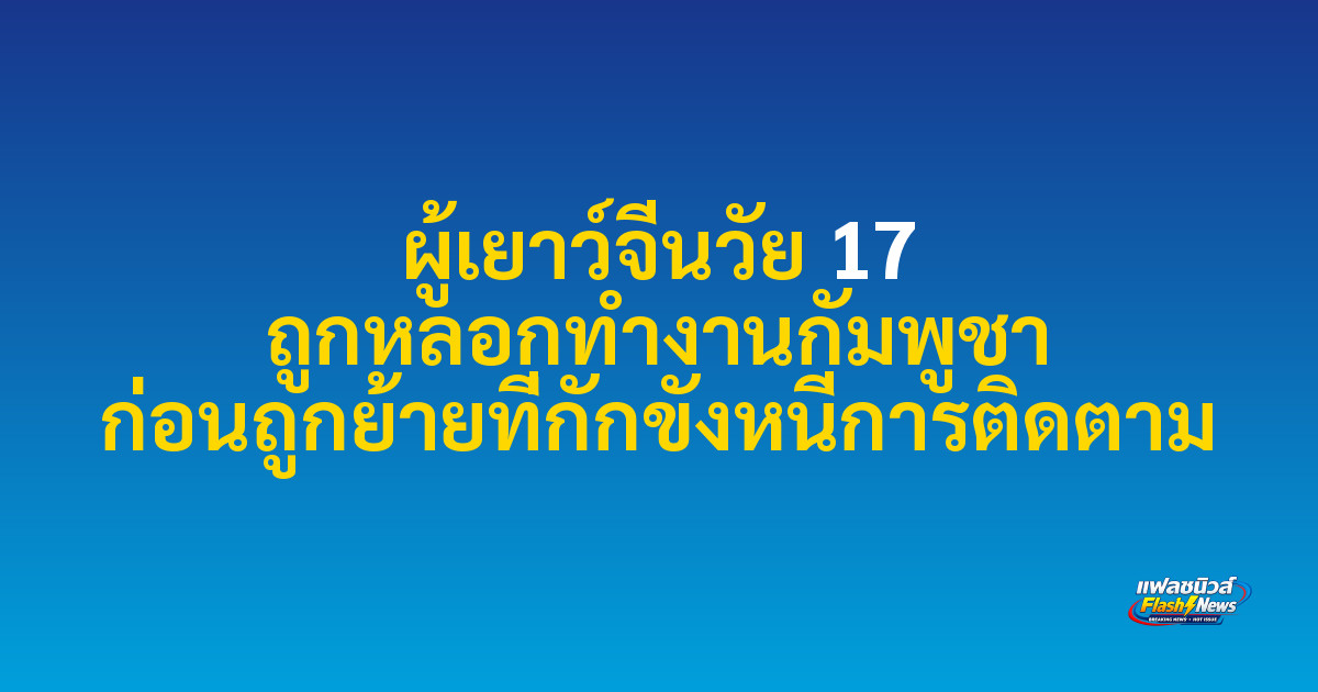 ผู้เยาว์จีนวัย 17 ถูกหลอกทำงานกัมพูชา ก่อนถูกย้ายที่กักขังหนีการติดตาม