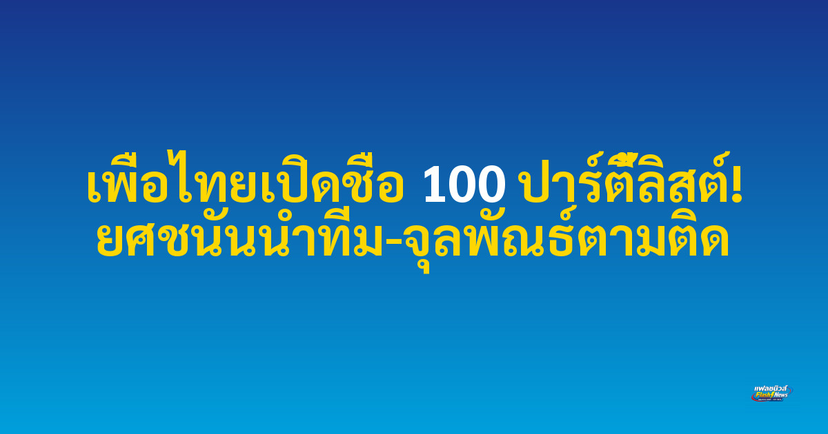 เพื่อไทยเปิดชื่อ 100 ปาร์ตี้ลิสต์! ยศชนันนำทีม-จุลพัณธ์ตามติด